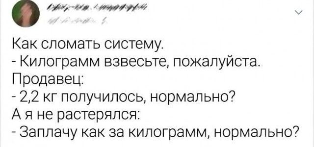 Как сломать систему.
- Килограмм взвесьте, пожалуйста.
Продавец:
- 2,2 кг получилось, нормально?
А я не растерялся:
- Заплачу как за килограмм, нормально?