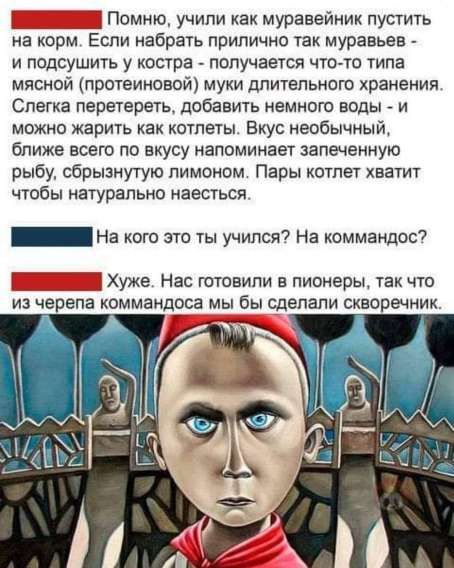Помню, учили как муравейник пустить на корм. Если набрать прилично так муравьев - и подсушить у костра - получается что-то типа мясной (протеиновой) муки длительного хранения. Слегка перетереть, добавить немного воды - и можно жарить как котлеты. Вкус необычный, ближе всего по вкусу напоминает запеченную рыбу, сбрызнутую лимоном. Пары котлет хватит чтобы натурально наесться.

На кого это ты учился? На командос?

Хуже. Нас готовили в пионеры, так что из черепа командоса мы бы сделали скворечник.