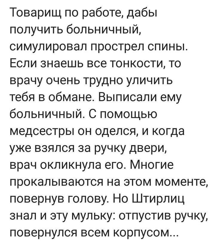 Товарищ по работе, дабы получить больничный, симулировал прострел спины. Если знаешь все тонкости, то врачу очень трудно улčitь тебя в обмане. Выписали ему больничный. С помощью медсестры он оделся, и когда уже взялся за ручку двери, врач окликнула его. Многие прокалываются на этом моменте, повернув голову. Но Щтирлиц знал и эту мульку: отпустив ручку, повернулся всем корпусом.