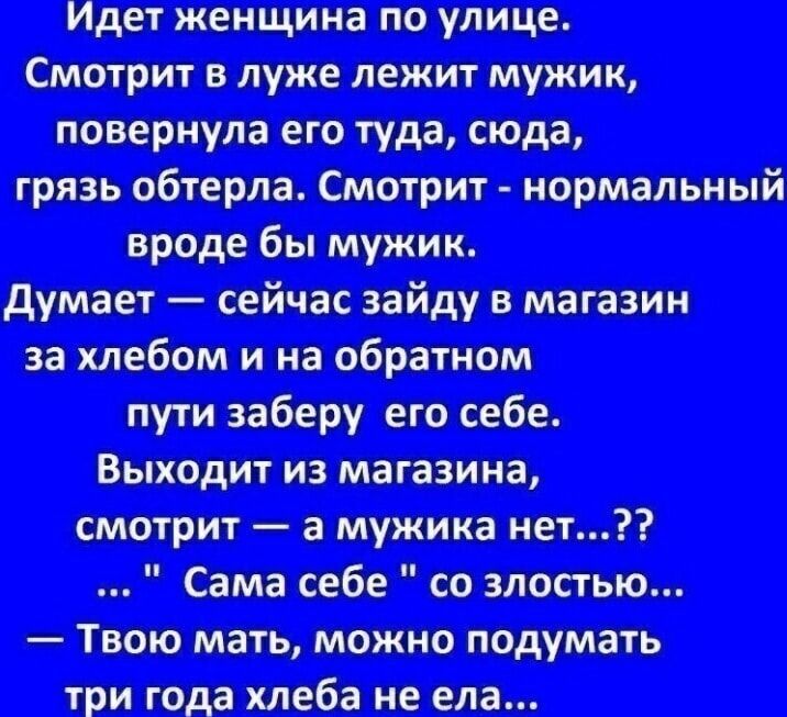 Идет женщина по улице.
Смотрит в луже лежит мужик,
повернула его туда, сюда,
грязь обтерла. Смотрит - нормальный
вроде бы мужик.
Думает — сейчас зайду в магазин
за хлебом и на обратном
пути заберу его себе.
Выходит из магазина,
смотрит — а мужика нет...??
... 