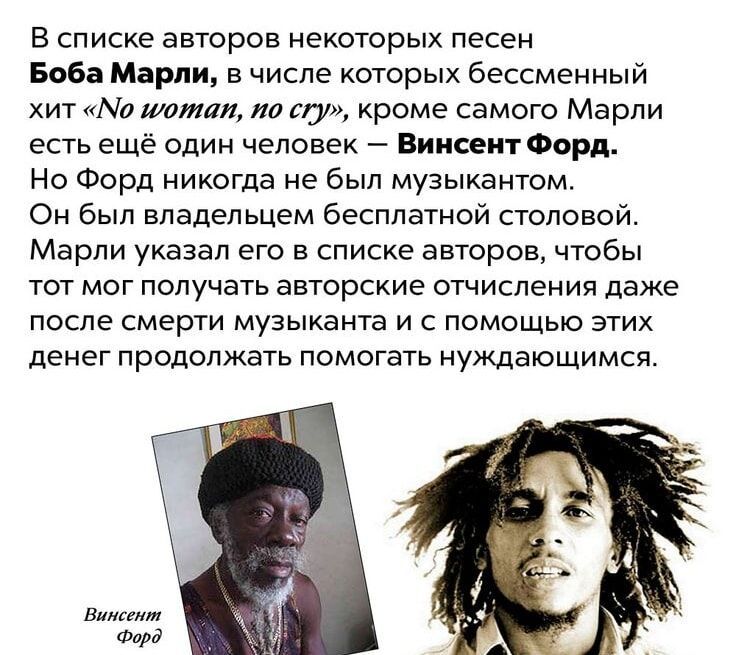 В списке авторов некоторых песен Боба Марли, в числе которых бессменный хит «No woman, no cry», кроме самого Марли есть ещё один человек — Винсент Форд. Но Форд никогда не был музыкантом. Он был владельцем бесплатной столовой. Марли указал его в списке авторов, чтобы тот мог получать авторские отчисления даже после смерти музыканта и с помощью этих денег продолжать помогать нуждающимся.