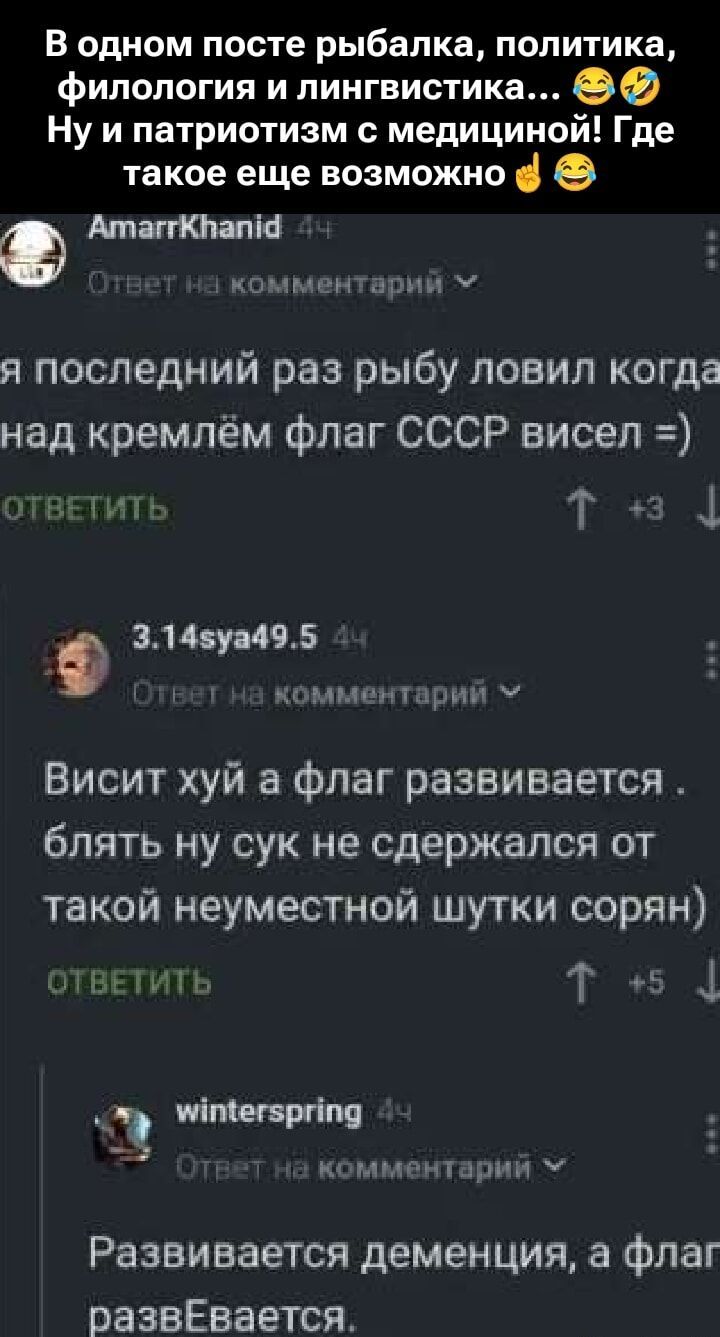 В одном посте рыбалка, политика, филология и лингвистика… 😂🤣 Ну и патриотизм с медициной! Где такое еще возможно 🤟😆

AmarrKhanid 4h
Ответ на комментарий
Я последний раз рыбу ловил когда над кремлём флаг СССР висел =)

3.14sya49.5 4h
Ответ на комментарий
Висит хуй, а флаг развивается. блять, ну сук не сдержался от такой неуместной шутки сорян)

winterspring 4h
Ответ на комментарий
Развивается деменция, а флаг разВЕвается.
