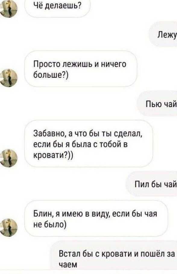 Чё делаешь? Лежу. Просто лежишь и ничего больше?)) Пью чай. Забавно, а что бы ты сделал, если бы я была с тобой в кровати?)) Пил бы чай. Блин, я имею в виду, если бы чая не было) Встал бы с кровати и пошёл за чаем