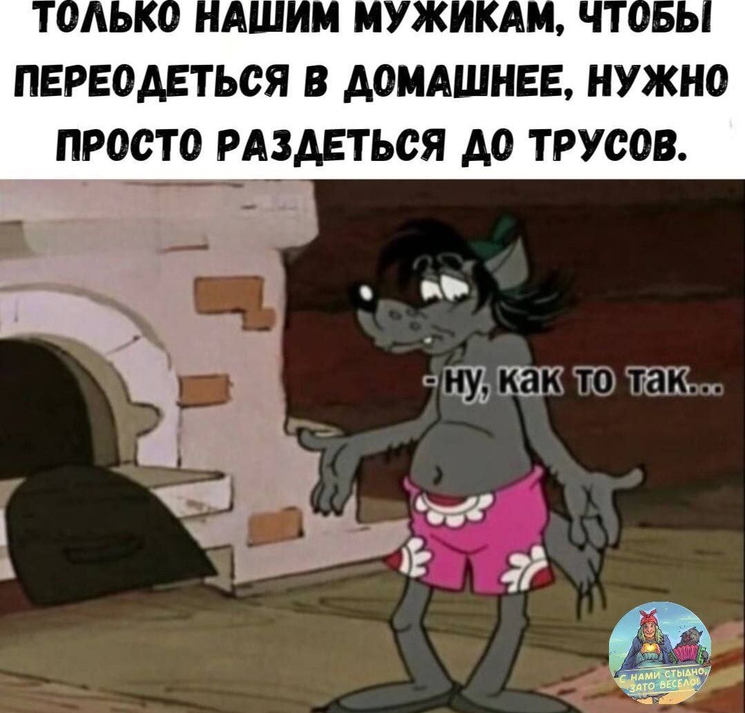 Только нашим мужикам, чтобы переодеться в домашнее, нужно просто раздеться до трусов.
- ну, как то так...