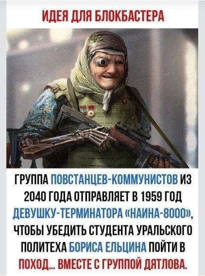 ИДЕЯ ДЛЯ БЛОКБАСТЕРА

ГРУППА ПОВСТАНЦЕВ-КОММУНИСТОВ ИЗ 2040 ГОДА ОТПРАВЛЯЕТ В 1959 ГОД ДЕВУШКУ-ТЕРМИНАТОРА «НАИНА-8000», ЧТОБЫ УБЕДИТЬ СТУДЕНТА УРАЛЬСКОГО ПОЛИТЕХА БОРИСА ЕЛЬЦИНА ПОЙТИ В ПОХОД... ВМЕСТЕ С ГРУППОЙ ДЯТЛОВА.