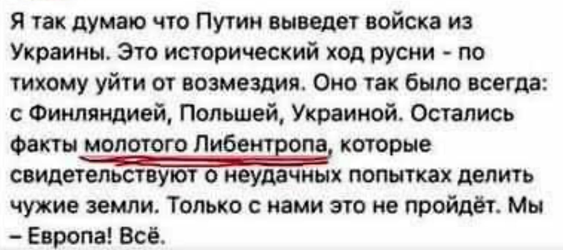 Я так думаю что Путин выведет войска из Украины. Это исторический ход русни - по тихому уйти от возмездия. Оно так было всегда: с Финляндией, Польшей, Украиной. Остались факты молотого Либентропа, которые свидетельствуют о неудачных попытках делить чужие земли. Только с нами это не пройдет. Мы - Европа! Всё.