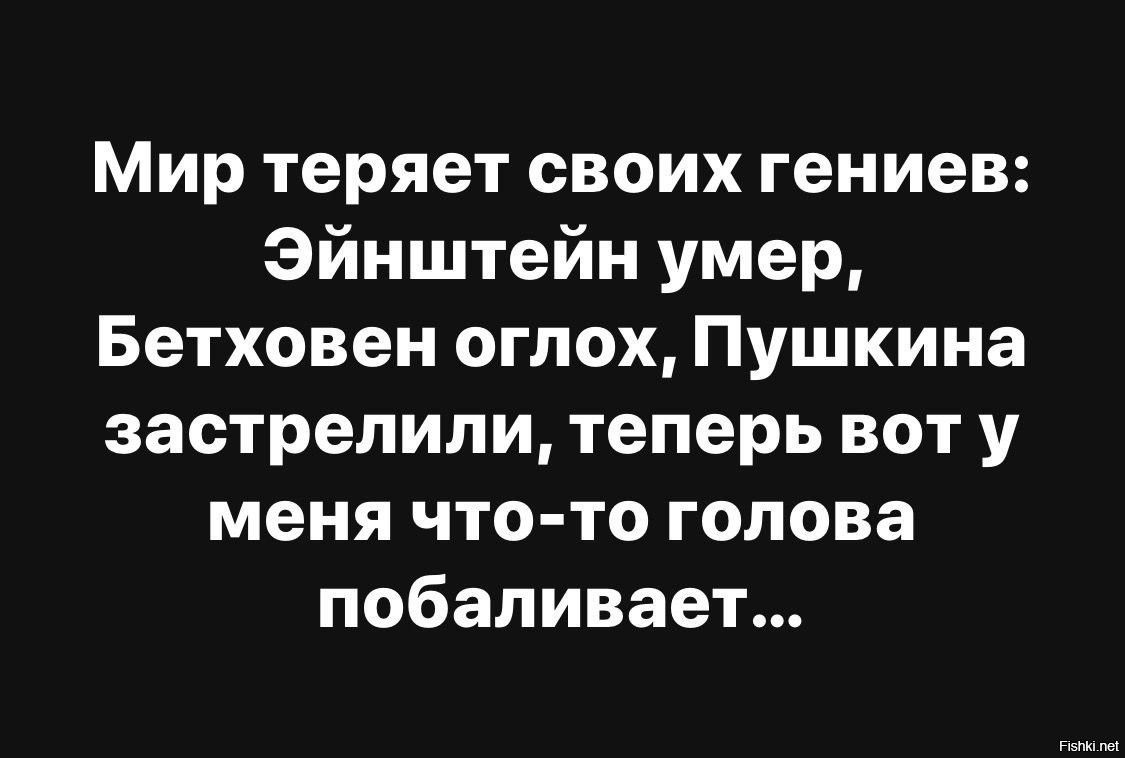 Мир теряет своих гениев: Эйнштейн умер, Бетховен оглох, Пушкина застрелили, теперь вот у меня что-то голова побаливает...