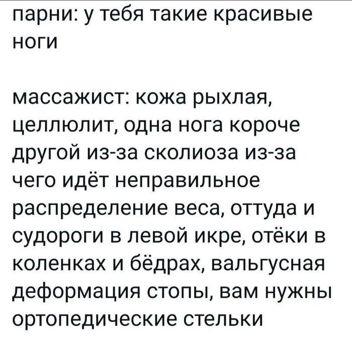 парни: у тебя такие красивые ноги

массажист: кожа рыхлая, целлюлит, одна нога короче другой из-за сколиоза, из-за чего идёт неправильное распределение веса, оттуда и судороги в левой икре, отёки в коленках и бёдрах, вальгусная деформация стопы, вам нужны ортопедические стельки