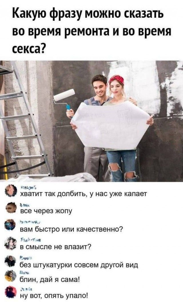Какую фразу можно сказать во время ремонта и во время секса?

хватит так долбить, у нас уже капает
все через жопу
вам быстро или качественно?
в смысле не влазит?
без штукатурки совсем другой вид
блин, дай сама!
ну вот, опять упало!