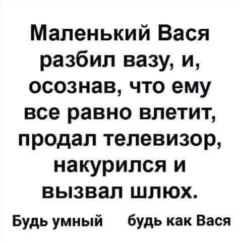 Маленький Вася разбил вазу, и, осознав, что ему все равно влетит, продал телевизор, накурился и вызвал шлюху.
Будь умный  будь как Вася