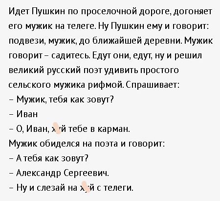 Идет Пушкин по проселочной дороге, догоняет его мужик на телеге. Ну Пушкин ему и говорит: подвези, мужик, до ближайшей деревни. Мужик говорит – садитесь. Едут они, едут, ну и решил великий русский поэт удивить простого сельского мужика рифмой. Спрашивает:
– Мужик, тебя как зовут?
– Иван
– О, Иван, какой тебе в кармане.
Мужик обиделся на поэта и говорит:
– А тебя как зовут?
– Александр Сергеевич.
– Ну и слезай на хуй с телеги.