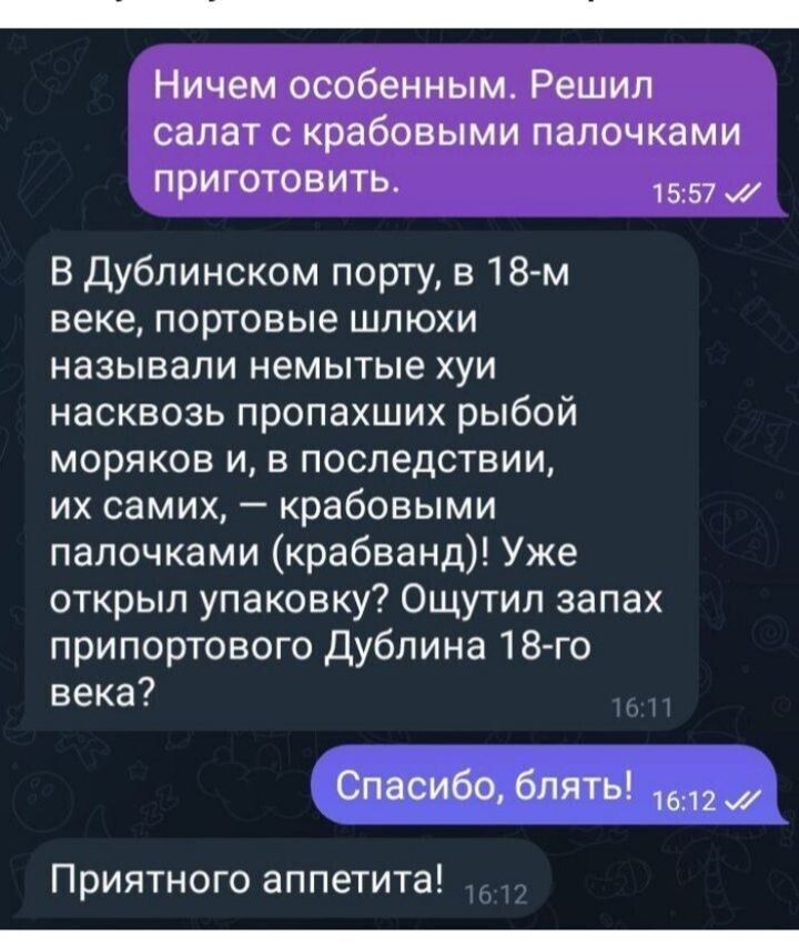 Ничем особенным. Решил салат с крабовыми палочками приготовить.
В Дублинском порту, в 18-м веке, портовые шлюхи называли немые хуи насвозь пропавших рыб моряков и, в последствии, их самих, — крабовыми палочками (крабанд)! Ужё открыли упаковку? Ощутил запах припортового Дублина 18-го века?
Спасибо, блядь!
Приятного аппетита!