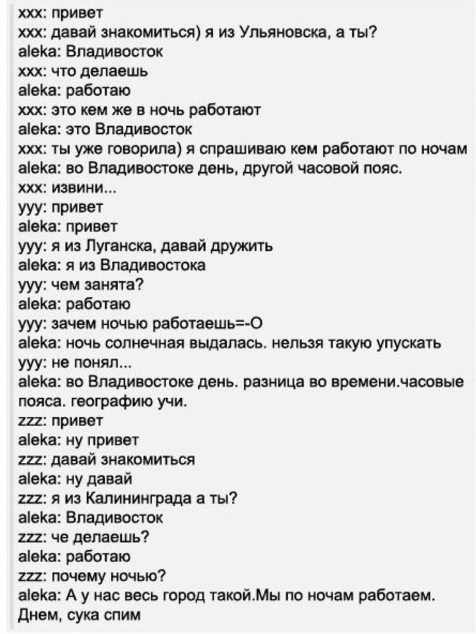 xxx: привет
xxx: давай знакомиться) я из Ульяновска, а ты?
aleka: Владивосток
xxx: что делаешь
alekа: работаю
xxx: это кем же в ночь работают
alekа: это Владивосток
xxx: ты уже говорила) я спрашиваю кем работают по ночам
alekа: во Владивостоке день, другой часовой пояс.
aleka: извини...
yyy: привет
alekа: привет
yyy: я из Луганска, давай дружить
alekа: я из Владивостока
yyy: чем занята
alekа: работаю
yyy: зачем ночью работаешь=-O
alekа: ночь солнечная выдалась. нельзя такую упускать
yyy: не понял...
aleka: во Владивостоке день. разница во времени.часовой пояс. географию учи.
aleka: ни привет
zzz: привет
zzz: давай знакомиться
alekа: не давай
zzz: я из Калининграда а ты?
aleka: Владивосток
zzz: а я из такого города такой.Мы по ночам работаем.
aleka: Днем, сука спим