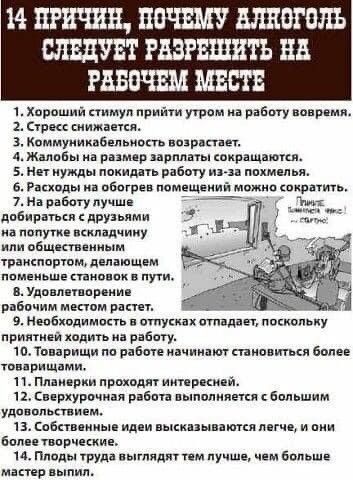 14 причин, почему алкоголь следует разрешить на рабочем месте

1. Хороший стимул прийти утром на работу вовремя.
2. Стресс снижается.
3. Коммуникабельность возрастает.
4. Жалобы на размер зарплаты сокращаются.
5. Нет нужды покидать работу из-за пожи
6. Расходы на обогрев помещений можно сократить.
7. На работу лучше добираться с друзьями на попутке включая транспортом, делающим поезде с меньшими затратами на пути.
8. Удовлетворение рабочим местом растет.
9. Необходимость уволиться отпадает, поскольку приносить хочется на работу.
10. Риск потери работы становится более привлекательным.
11. Планируя работу интересней.
12. Если четыре человека увлечены, то работа становится гораздо приятней.
13. Некоторые делают общение легче, и они более творческие.
14. Если работа выглядит тем лучше, чем больше мастер в деле.