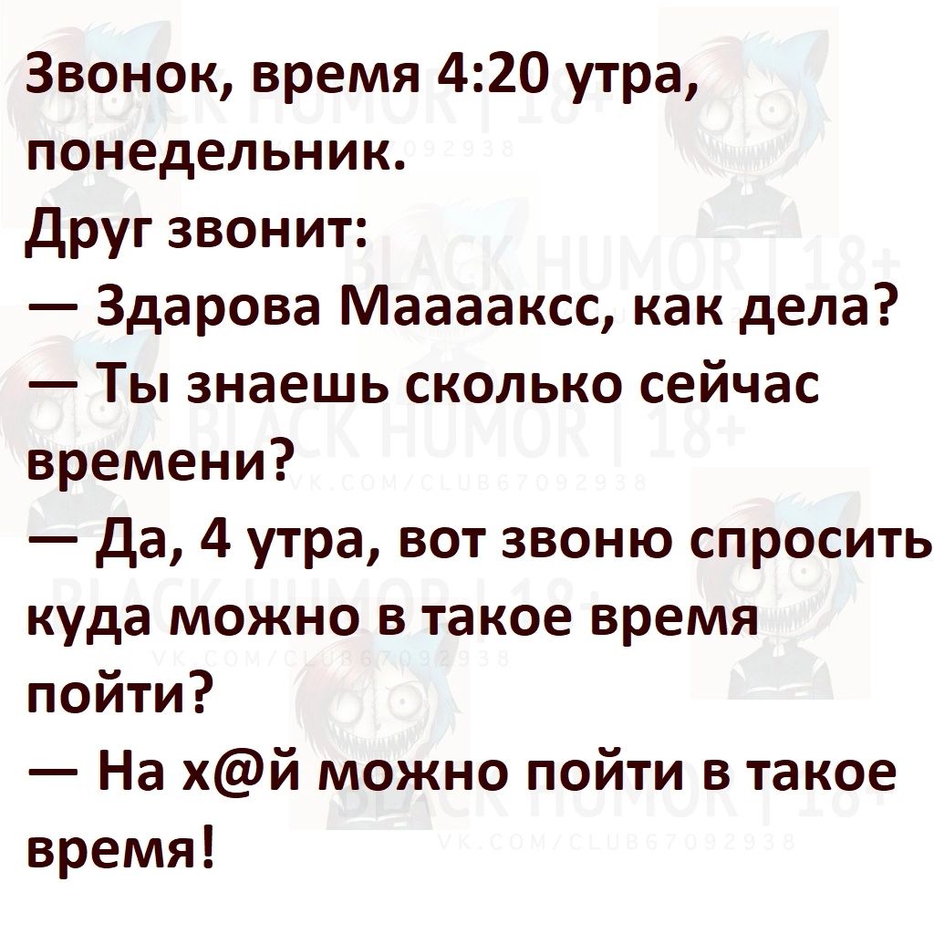 Звонок, время 4:20 утра, понедельник. Друг звонит: — Здарова Мааааакк, как дела? — Ты знаешь сколько сейчас времени? — Да, 4 утра, вот звоню спросить куда можно в такое время пойти? — На х@й можно пойти в такое время!