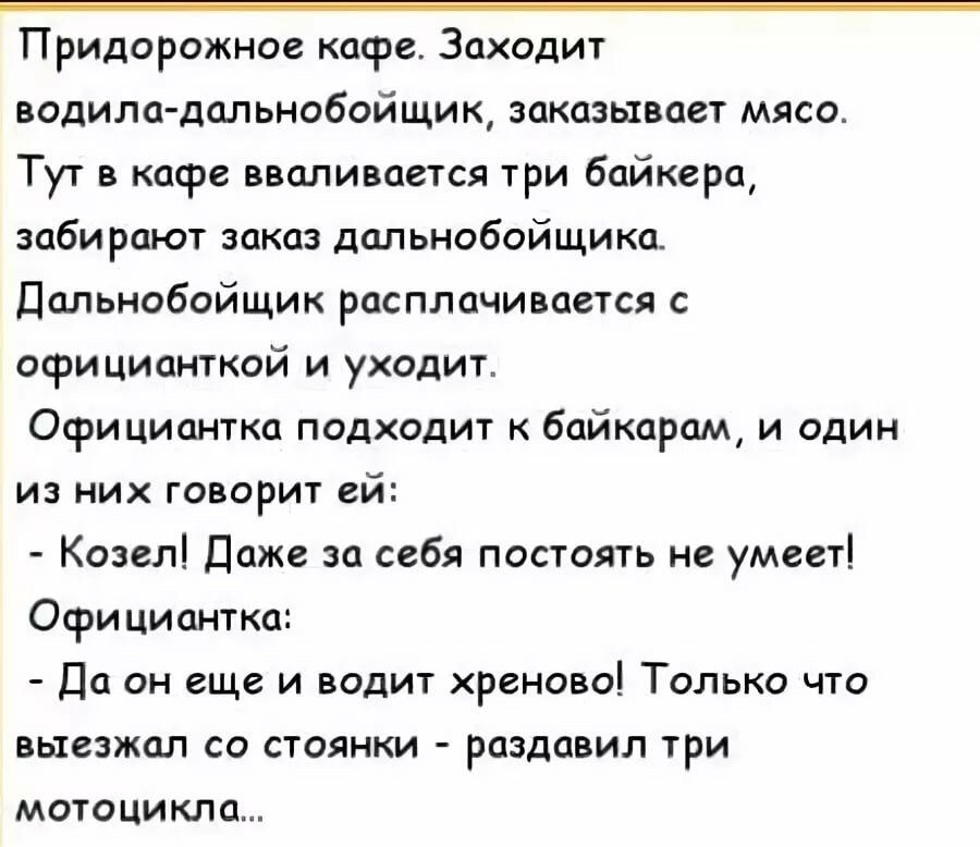 Придорожное кафе. Заходит водила-дальнобойщик, заказывает мясо. Тут в кафе вваливается три байкера, забирают заказ дальнобойщика. Дальнобойщик расплачивается с официанткой и уходит. Официантка подходит к байкерам, и один из них говорит ей: - Козел! Даже за себя постоять не умеет! Официантка: - Да он еще и водит хреново! Только что выезжал со стоянки - раздавил три мотоцикла...