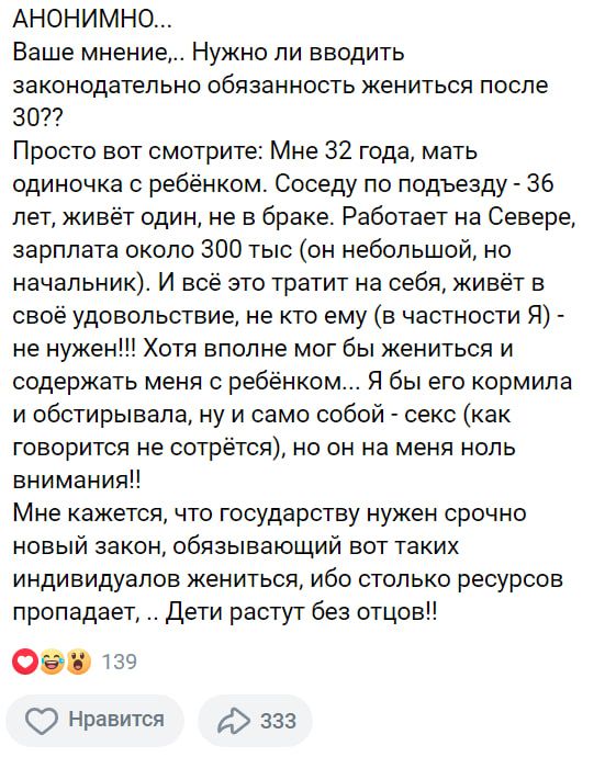 АНОНИМНО...
Ваше мнение,... Нужно ли вводить законодательно обязательность жениться после 30?? Просто вот смотрите: Мне 32 года, мать одиночка с ребенком. Соседу по подъезду - 36 лет, живёт один, не в браке. Работает на Севере, зарплата около 300 тыс (он небольшой, но начальник). И всё это тратит на себя, живёт в своё удовольствие, не кто ему (в частности Я) - не нужен!!! Хотя вполне мог бы жениться и содержать меня с ребенком... Я бы его кормила и воспитывала, ну и само собой - секс (как говорится не сопреться), но он на меня ноль внимания!! Мне кажется, что государству нужен срочно новый закон, обязывающий вот таких индивидуалов жениться, ибо столько ресурсов пропадает... Дети растут без отцов!