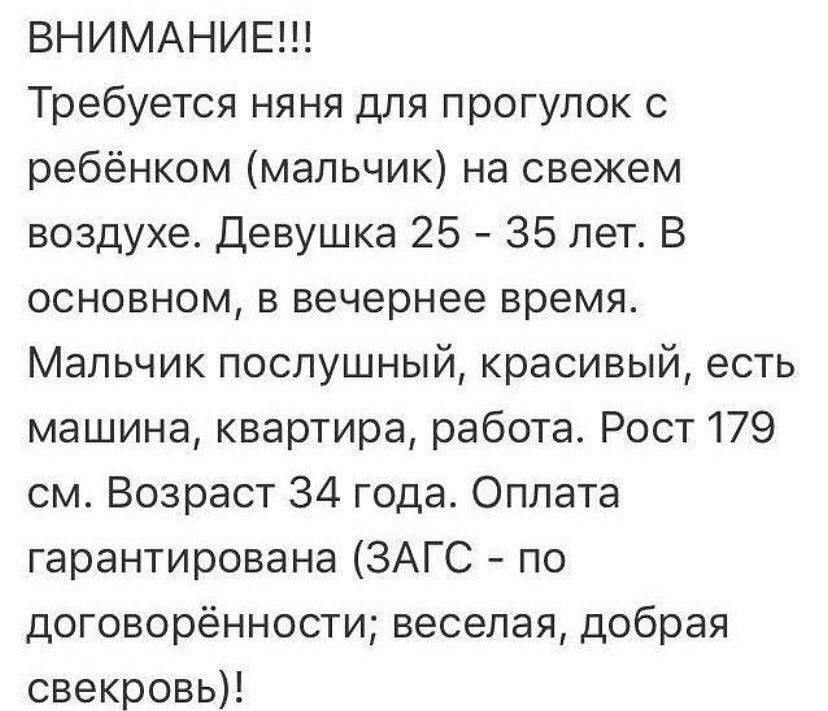 ВНИМАНИЕ!!! Требуется няня для прогулок с ребенком (мальчик) на свежем воздухе. Девушка 25 – 35 лет. В основном, в вечернее время. Мальчик послушный, красивый, есть машина, квартира, работа. Рост 179 см. Возраст 34 года. Оплата гарантирована (ЗАГС - по договорённости; веселая, добрая свекровь)!