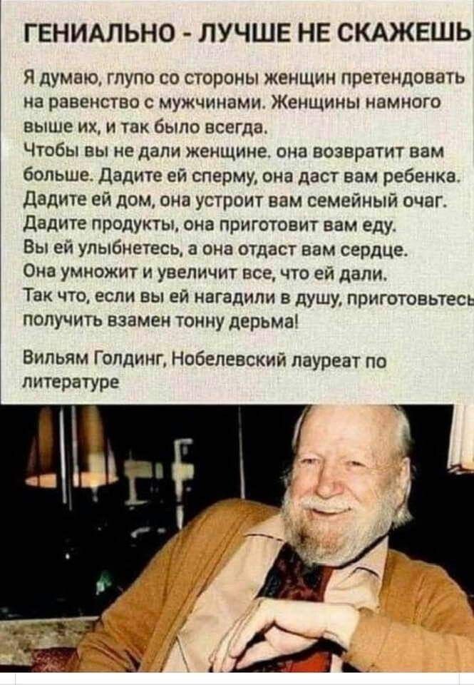 ГЕНИАЛЬНО - ЛУЧШЕ НЕ СКАЖЕШЬ

Я думаю, глупо со стороны женщин претендовать на равенство с мужчинами. Женщины намного выше их, и так было всегда.

Чтобы вы не дали женщине, она вернёт вам больше. Дайте ей сперму, она даст вам ребенка.
Дайте ей дом, она устроит вам семейный очаг.
Дайте продукты, она приготовит вам еду.
Вы ей улыбнетесь, она отдаст вам сердце.
Она умножит и увеличит все, что ей дали.
Так что, если вы ей нагададите в душу, приготовьтесь получить взамен тонну дерьма!

Вильям Голдинг, Нобелевский лауреат по литературе