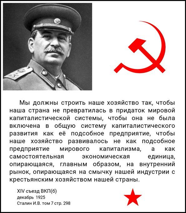 Мы должны строить наше хозяйство так, чтобы наша страна не превратилась в придаток мировой капиталистической системы, чтобы она не была включена в общую систему капиталистического развития как подобное предприятие, чтобы наше хозяйство развивалось не как подобное предприятие мирового капитализма, а как самостоятельная экономическая единица, опирающаяся, главным образом, на внутренний рынок, опираясь на смычку нашей индустрии с крестьянским хозяйством нашей страны.

XIV съезд ВКП(б)
декабрь 1925 года
Сталин И.В. том 7 стр. 298