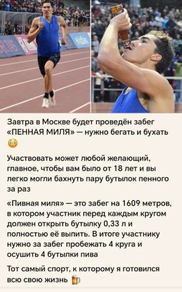 Завтра в Москве будет проведён забег «ПЕННАЯ МИЛЯ» — нужно бегать и бухать. Участвовать может любой желающий, главное, чтобы вам было от 18 лет и вы легко могли бахнуть пару бутылок пенного за раз. «Пивная миля» — это забег на 1609 метров, в котором участник перед каждым кругом должен открыть бутылку 0,33 л и полностью её выпить. В итоге участнику нужно за забег пробежать 4 круга и осушить 4 бутылки пива. Тот самый спорт, к которому я готовился всю свою жизнь.