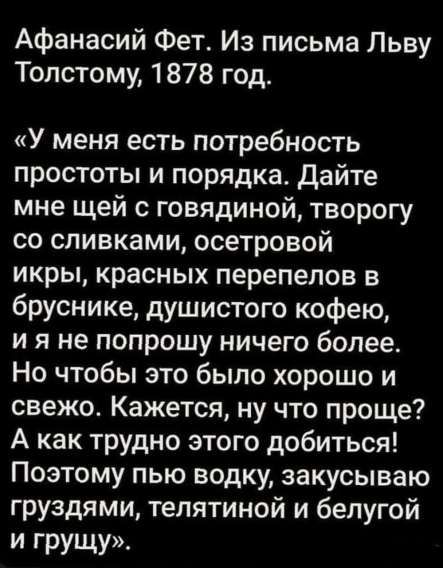 Афанасий Фет. Из письма Львоу Толстому, 1878 год.

«У меня есть потребность простоты и порядка. Дайте мне щей с говядиной, творога со сливками, остромовой икры, красных перепелов в брусники, душистого кофею, и я не попрошу ничего более. Но чтоб это было хорошо и свежо. Кажется, ну что проще? А как трудно этого добиться! Поэтому пью водку, закусываю грудиной, телятиной и белогой и грушей.»