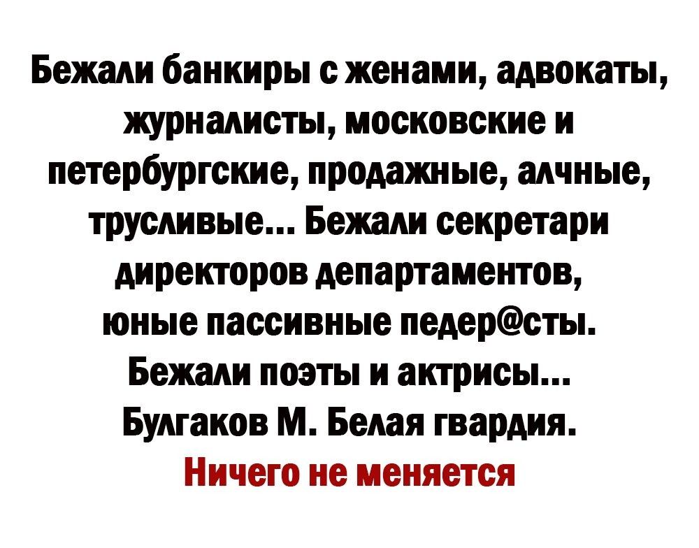 Бежали банкиры с женами, адвокаты, журналисты, московские и петербургские, продажные, алчные, трусливые... Бежали secretari директоров департаментов, юные пассивные педерасты. Бежали поэты и актрисы... Булгаков М. Белая гвардия.
Ничего не меняется