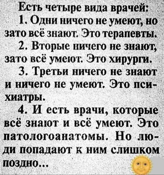 Есть четыре вида врачей:
1. Один ничего не умеет, но зато всё знают. Это терапевты.
2. Вторые ничего не знают, зато всё умеют. Это хирурги.
3. Третий ничего не знают и ничего не умеют. Это психиатры.
4. И есть врачи, которые всё знают и всё умеют. Это патологоанатомы. Но люди попадают к ним слишком поздно...