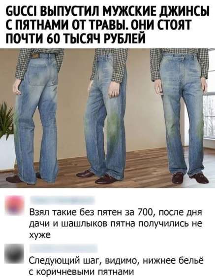 GUCCI ВЫПУСТИЛ МУЖСКИЕ ДЖИНСЫ С ПЯТНАМИ ОТ ТРАВЫ. ОНИ СТОЯТ ПОЧТИ 60 ТЫСЯЧ РУБЛЕЙ

Взял такие без пятен за 700, после дня дачи и шашлыков пятна получили не хуже.

Следующий шаг, видимо, нижнее бельё с коричневыми пятнами.