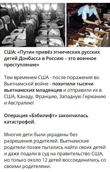 США: «Путин привёз этнических русских детей Донбасса в Россию – это военное преступление»

Тем временем США - после поражения во Вьетнамской войне - похитили тысячи вьетнамских младенцев и отправили их в США, Канаду, Францию, Западную Германию и Австралию!

Операция «Эбибилипт» закончилась катастрофой.

Многие дети были украдены без разрешения родителей. Вьетнамские родители пытались найти своих детей и даже вскоре нашли лишь 12 детей, воссоединившихся со своими родителями.