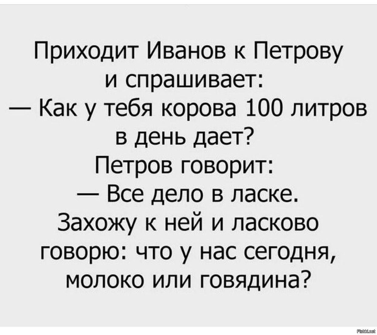 Приходит Иванов к Петрову и спрашивает: — Как у тебя корова 100 литров в день дает? Петров говорит: — Все дело в ласке. Захожу к ней и ласково говорю: что у нас сегодня, молоко или говядина?