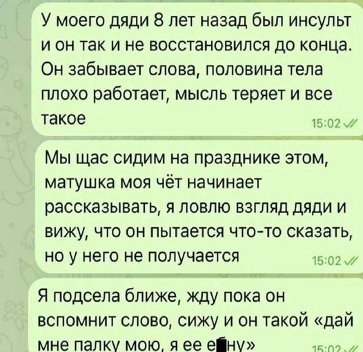 У моего дяди 8 лет назад был инсульт и он так и не восстановился до конца. Он забывает слова, половина тела плохо работает, мысль теряет и все такое. Мы щас сидим на празднике этом, матушка моя чёт начинает рассказывать, я ловлю взгляд дяди и вижу, что он пытается что-то сказать, но у него не получается. Я подсела ближе, жду пока он вспомнит слово, сижу и он такой «дай мне палку мою, я её е*ну»