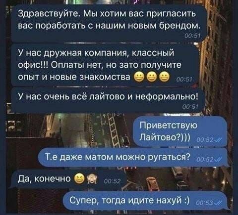 Здравствуйте. Мы хотим вас пригласить вас поработать с нашим новым брендом.
У нас дружная компания, классный офис!!! Оплаты нет, но зато получите опыт и новые знакомства
У нас очень всё лайтово и неформально!
Приветствую Лайтово?)))
Т.е даже матом можно ругаться?
Да, конечно
Супер, тогда идите нахуй :)