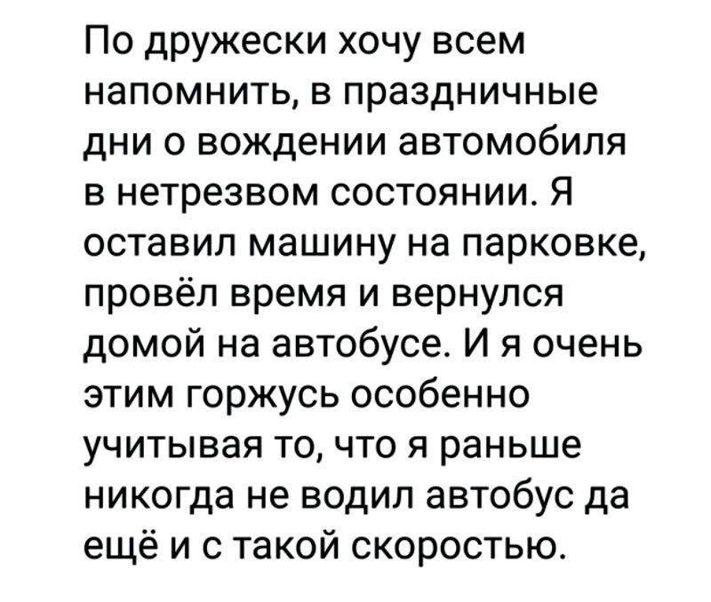 По дружчески хочу всем напомнить, в праздничные дни о вождении автомобиля в нетрезвом состоянии. Я оставил машину на парковке, провёл время и вернулся домой на автобусе. И я очень этим горжусь особенно учитывая то, что я раньше никогда не водил автобус да ещё и с такой скоростью.