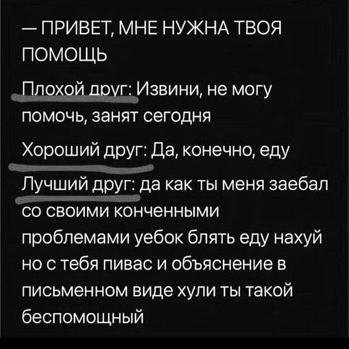 — ПРИВЕТ, МНЕ НУЖНА ТВОЯ ПОМОЩЬ

Плохой друг: Извини, не могу помочь, занят сегодня
Хороший друг: Да, конечно, еду
Лучший друг: да как ты меня заебал со своими конченными проблемами уебок блять еду нахуй но с тебя пивас и объяснение в письменном виде хули ты такой беспомощный