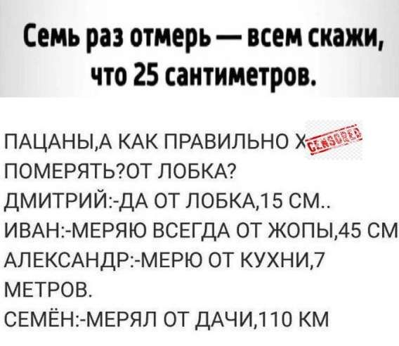 Семь раз отмерь — всем скажи, что 25 сантиметров.

ПАЦАНЫ, А КАК ПРАВИЛЬНО Х ПОМЕРЯТЬ? ОТ ЛОБКА?

ДМИТРИЙ: -ДА ОТ ЛОБКА, 15 СМ..
ИВАН: -МЕРЯЮ ВСЕГДА ОТ ЖОПЫ, 45 СМ
АЛЕКСАНДР: -МЕРЮ ОТ КУХНИ, 7 МЕТРОВ.
СЕМЁН: -МЕРЯЛ ОТ ДАЧИ, 110 КМ.