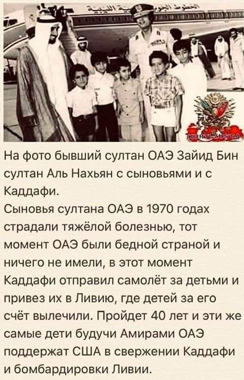 На фото бывший султан ОАЭ Заид Бин султан Аль Нахьян с сыновьями и с Каддафи. Сыновья султана ОАЭ в 1970 годах страдали тяжёлой болезнью, тот момент ОАЭ были бедной страной и ничего не имели, в этот момент Каддафи отправил самолёт за детьми и привёз их в Ливию, где детей за его счёт вылечили. Пройдёт 40 лет и эти самые дети будучи Амиром ОАЭ поддержат США в свержении Каддафи и бомбардировке Ливии.