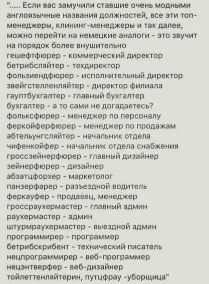 ..... Если вас замучили ставящие очень модными англоязычные названия должностей, все эти топ-менеджеры, клининг-менеджеры и так далее, можно перейти на немецкие аналоги – это звучит на порядок более внушительно
гешефтфюрер - коммерческий директор
бетрибсleiter - технический директор
фользийенфюрер - исполнительный директор
звейгстелленрайтер - директор филиала
гауптбухгалтер - главный бухгалтер
бухгалтер - а то сами не догадаетесь?
фольксфюрер - менеджер по персоналу
феркофьерфюрер - менеджер по продажам
абцайгер - начальник отдела сбытия
гроссейнерифюрер - главный дизайнер
зайненфюрер - дизайнер
панцерфюрер - разрезадной водитель
феркафьер - продавец, менеджер
гроссайтер - главный админ
гауптрегистратор - админ
штурмурахмейстер - выездной админ
стедельхайн - технический писатель
феркофийер - веб-программер
гроссдизайнер - веб-дизайнер
проектальтер, путеводитель-уборщица