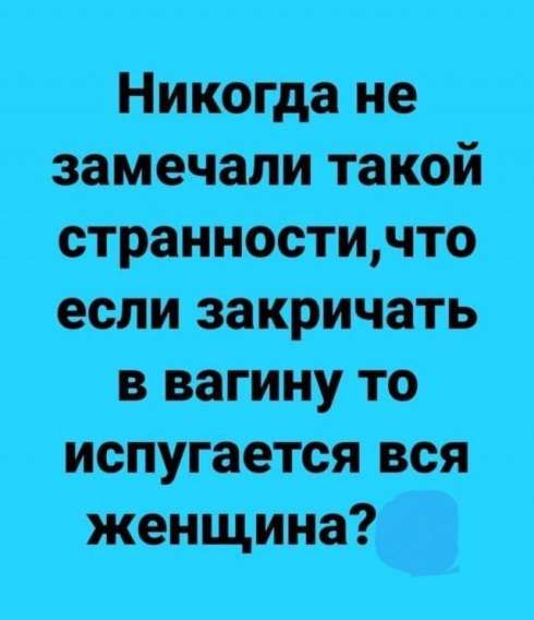Никогда не замечали такой странности,что если закричать в вагину то испугается вся женщина?