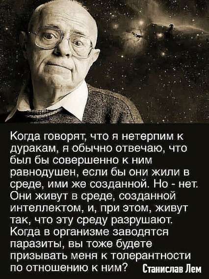 Когда говорят, что я нетерпим к дуракам, я обычно отвечаю, что был бы совершенно к ним равнодушен, если бы они жили в среде, ими же созданной. Но - нет. Они живут в среде, созданной интеллектом, и, при этом, живут так, что эту среду разрушают. Когда в организме заводятся паразиты, вы тоже будете призывать меня к толерантности по отношению к ним? Станислав Лем