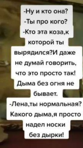 -Ну и кто она? -Ты про кого? -Кто эта коза, к которой ты вырядился? И даже не думай говорить, что это просто так! Дыма без огня не бывает. -Лена, ты нормальная? Какого дыма, я просто надел носки без дырки!