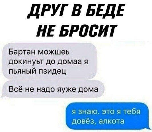 ДРУГ В БЕДЕ НЕ БРОСИТ
Бартан можешь докинуть до дома я пьяный пиздец
Всё не надо уже дома
я знаю. это я тебя довёз, алкота