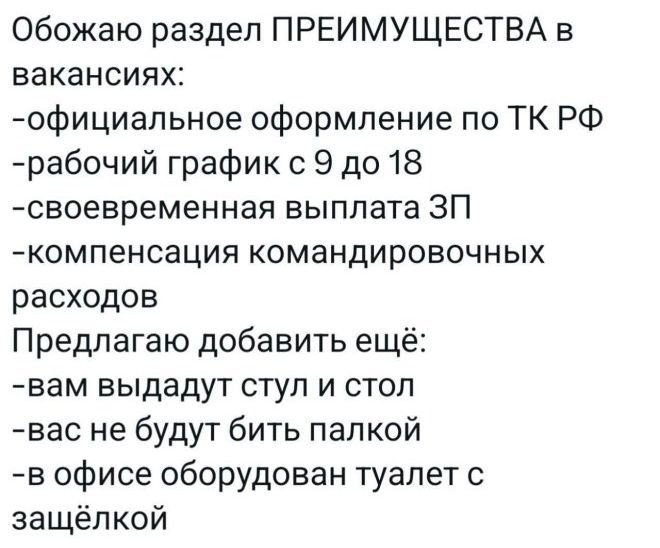 Обожаю раздел ПРЕИМУЩЕСТВА в вакансиях:
-официальное оформление по ТК РФ
-рабочий график с 9 до 18
-своевременная выплата ЗП
-компенсация командировочных расходов
Предлагаю добавить ещё:
-вам выдадут стул и стол
-вас не будут бить палкой
-в офисе оборудован туалет с защёлкой