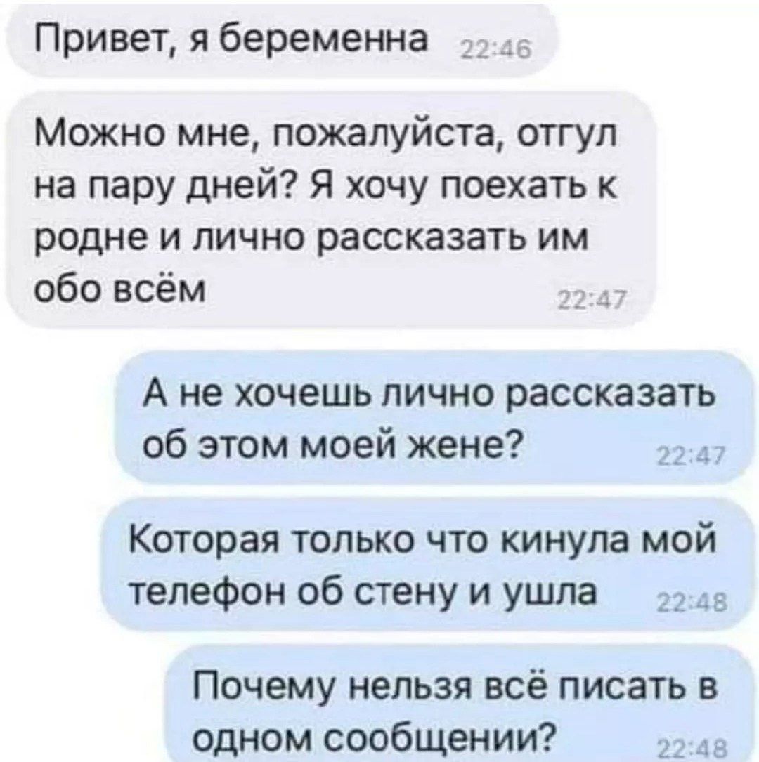Привет, я беременна
Можно мне, пожалуйста, отгул на пару дней? Я хочу поехать к родне и лично рассказать им обо всём
А не хочешь лично рассказать об этом моей жене?
Которая только что кинула мой телефон об стену и ушла
Почему нельзя всё писать в одном сообщении?