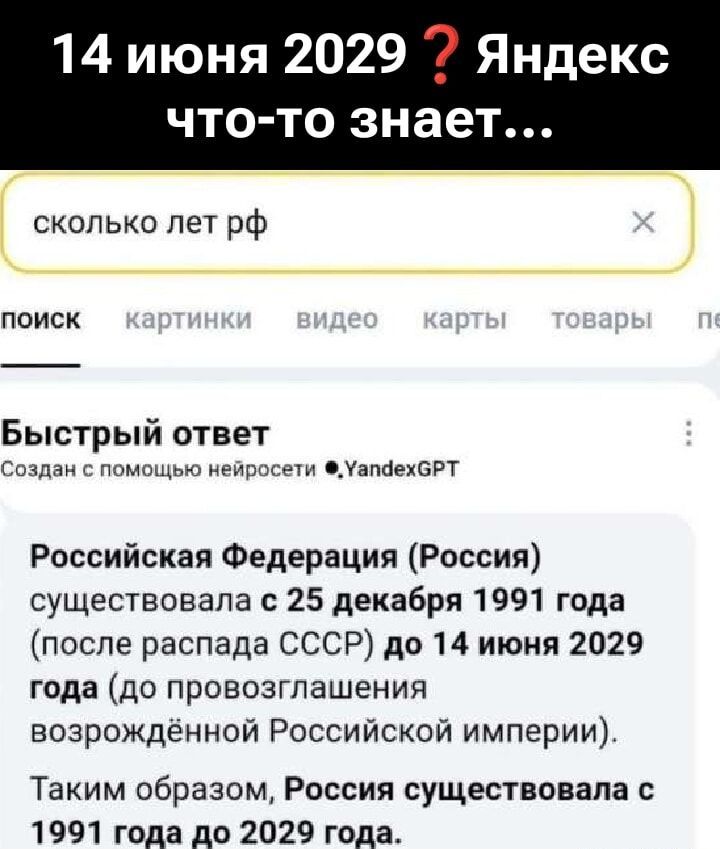 14 июня 2029 ? Яндекс что-то знает...

сколько лет рф

Быстрый ответ

Российская Федерация (Россия) существовала с 25 декабря 1991 года (после распада СССР) до 14 июня 2029 года (до провозглашения возрожденной Российской империи).

Таким образом, Россия существовала с 1991 года до 2029 года.