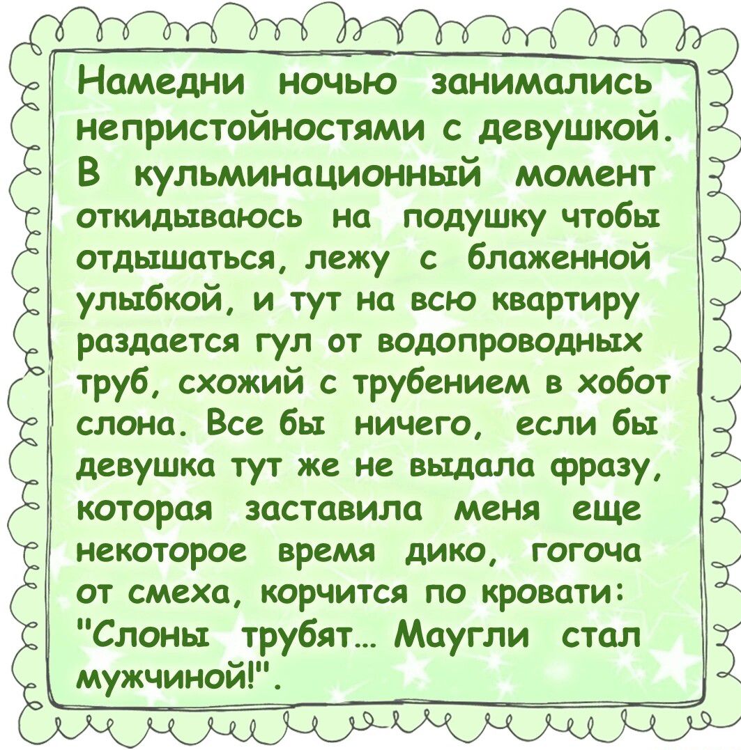 Намедни ночью занимались непристойностями с девушкой. В кульминационный момент откидываюсь на подушку чтобы отдохнуться, лежу с блаженной улыбкой, и тут на всю квартиру раздается гул от водопроводных труб, схожий с трубением в хобот слона. Все бы ничего, если бы девушка тут же не выдала фразу, которая заставила меня еще некоторое время дико, горяча смеяться, корчась по кровати: 