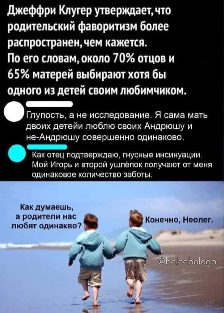 Джеффри Клугер утверждает, что родительский фаворитизм более распространен, чем кажется. По его словам, около 70% отцов и 65% матерей выбирают хоть бы одно из детей своим любимчиком.

Глупость, а не исследование. Я сама мать двоих детей, люблю своих Андрюш и не-Андрюш совершенно одинаково.

Как отец подтверждаю, гнусные инсинуации. Мой Игорь и второй шлёпок получают от меня одинаковое количество заботы.

Как думаешь, а родители нас любят одинаково?
Конечно, Неолог.