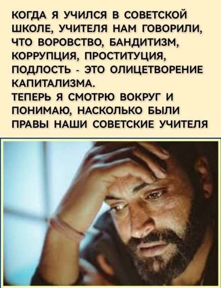 КОГДА Я УЧИЛСЯ В СОВЕТСКОЙ ШКОЛЕ, УЧИТЕЛЯ НАМ ГОВОРИЛИ, ЧТО ВОРОВСТВО, БАНДИТИЗМ, КОРРУПЦИЯ, ПРОСТИТУЦИЯ, ПОДЛОСТЬ - ЭТО ОЛИЦЕТВОРЕНИЕ КАПИТАЛИЗМА.
ТЕПЕРЬ Я СМОТРЮ ВОКРУГ И ПОНИМАЮ, НАСКОЛЬКО БЫЛИ ПРАВЫ НАШИ СОВЕТСКИЕ УЧИТЕЛЯ.