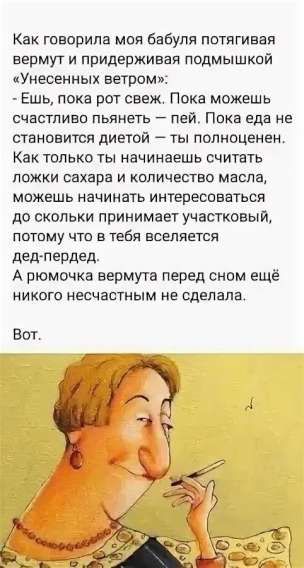 Как говорила моя бабушка, потягивая вермут и придерживаясь подмышкой «Унесённых ветром»: - Ешь, пока рот свеж. Пока можешь счастливо пьянеть — пей. Пока еда не становится диетой — ты полноценен. Как только ты начинаешь считать ложки сахара и количество масла, можешь начинать интересоваться, до сколько принимает участковой, потому что в тебя вселится дед-переда. А рюмочка вермута перед сном ещё никого несчастным не сделала. Вот.
