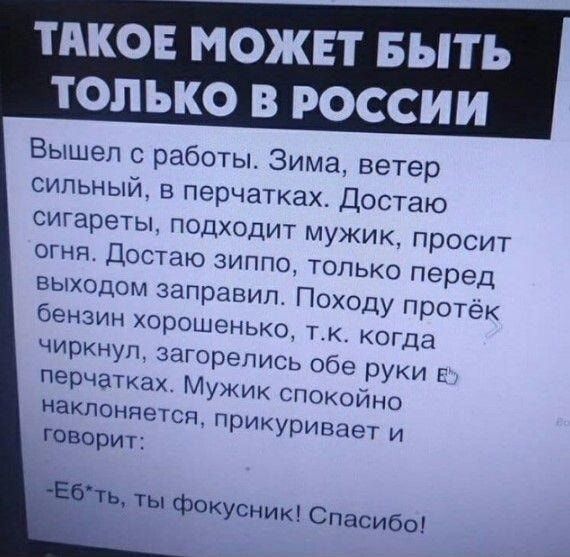 Вышел с работы. Зима, ветер сильный, в перчатках. Достаю сигареты, подходит мужик, просит огня. Достаю зиппо, только перед выходом заправил. Пойду протек бензин хорошенько, т.к. когда чиркнул, загорелись обе руки в перчатках. Мужик спокойно наклоняется, прикуривает и говорит:
-Еб*ть, ты фокусник! Спасибо!